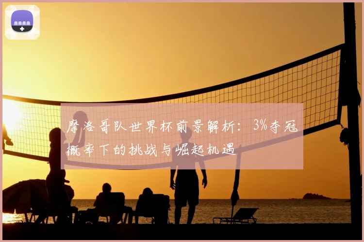 摩洛哥队世界杯前景解析：3%夺冠概率下的挑战与崛起机遇