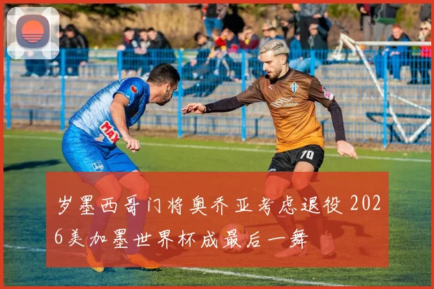 岁墨西哥门将奥乔亚考虑退役 2026美加墨世界杯成最后一舞