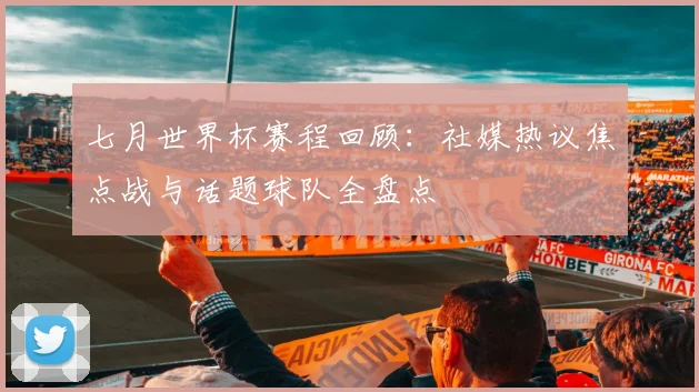 七月世界杯赛程回顾：社媒热议焦点战与话题球队全盘点