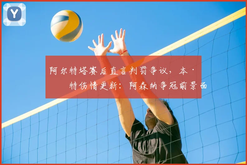 阿尔特塔赛后直言判罚争议，本·怀特伤情更新：阿森纳争冠前景面临双重考验