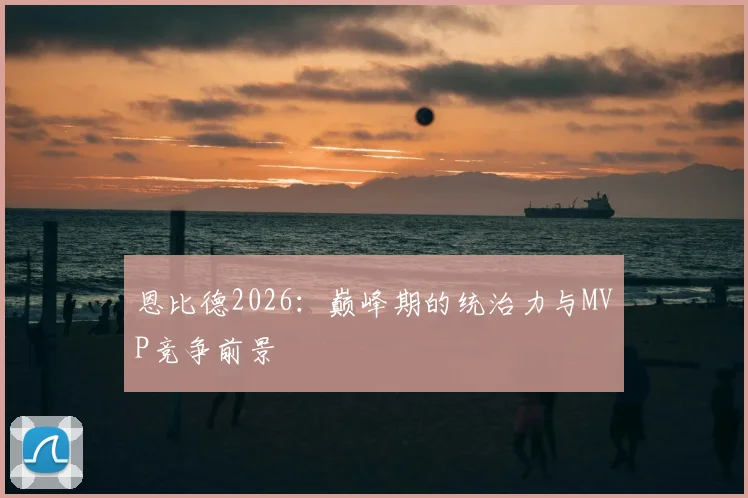 恩比德2026：巅峰期的统治力与MVP竞争前景