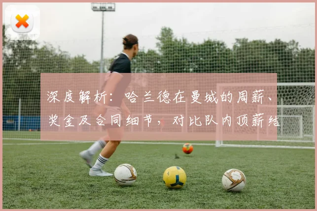 深度解析:哈兰德在曼城的周薪、奖金及合同细节,对比队内顶薪结构