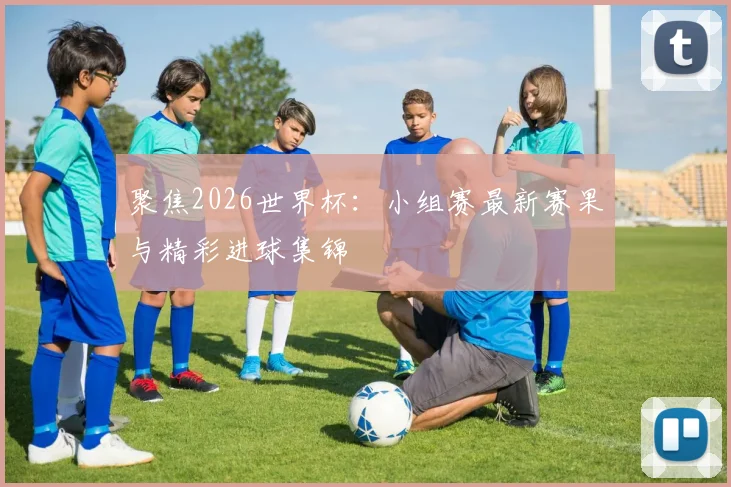 聚焦2026世界杯：小组赛最新赛果与精彩进球集锦